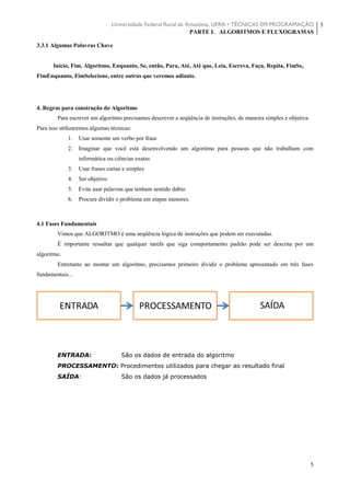 Universidade Federal Rural da Amazônia, UFRA • TÉCNICAS EM PROGRAMAÇÃO
PARTE I. ALGORITMOS E FLUXOGRAMAS
5
5
3.3.1 Algumas Palavras Chave
Inicio, Fim, Algoritmo, Enquanto, Se, então, Para, Até, Até que, Leia, Escreva, Faça, Repita, FimSe,
FimEnquanto, FimSelecione, entre outras que veremos adiante.
4. Regras para construção do Algoritmo
Para escrever um algoritmo precisamos descrever a seqüência de instruções, de maneira simples e objetiva.
Para isso utilizaremos algumas técnicas:
1. Usar somente um verbo por frase
2. Imaginar que você está desenvolvendo um algoritmo para pessoas que não trabalham com
informática ou ciências exatas
3. Usar frases curtas e simples
4. Ser objetivo
5. Evite usar palavras que tenham sentido dúbio
6. Procure dividir o problema em etapas menores.
4.1 Fases Fundamentais
Vimos que ALGORITMO é uma seqüência lógica de instruções que podem ser executadas.
É importante ressaltar que qualquer tarefa que siga comportamento padrão pode ser descrita por um
algoritmo.
Entretanto ao montar um algoritmo, precisamos primeiro dividir o problema apresentado em três fases
fundamentais...
ENTRADA: São os dados de entrada do algoritmo
PROCESSAMENTO: Procedimentos utilizados para chegar ao resultado final
SAÍDA: São os dados já processados
 