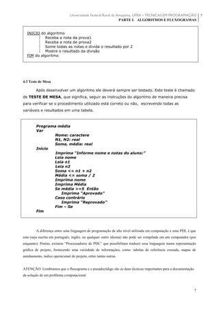 Universidade Federal Rural da Amazônia, UFRA • TÉCNICAS EM PROGRAMAÇÃO
PARTE I. ALGORITMOS E FLUXOGRAMAS
7
7
 INICIO do algoritmo
 Receba a nota da prova1
 Receba a nota de prova2
 Some todas as notas e divida o resultado por 2
 Mostre o resultado da divisão
 FIM do algoritmo



4.3 Teste de Mesa
Após desenvolver um algoritmo ele deverá sempre ser testado. Este teste é chamado
de TESTE DE MESA, que significa, seguir as instruções do algoritmo de maneira precisa
para verificar se o procedimento utilizado está correto ou não, escrevendo todas as
variáveis e resultados em uma tabela.
Programa média
Var
Nome: caractere
N1, N2: real
Soma, média: real
Início
Imprima “Informe nome e notas do aluno:”
Leia nome
Leia n1
Leia n2
Soma <= n1 + n2
Média <= soma / 2
Imprima nome
Imprima Média
Se média >=5 Então
Imprima “Aprovado”
Caso contrário
Imprima “Reprovado”
Fim – Se
Fim
A diferença entre uma linguagem de programação de alto nível utilizada em computação e uma PDL é que
esta (seja escrita em português, inglês, ou qualquer outro idioma) não pode ser compilada em um computador (por
enquanto). Porém, existem “Processadores de PDL” que possibilitam traduzir essa linguagem numa representação
gráfica de projeto, fornecendo uma variedade de informações, como: tabelas de referência cruzada, mapas de
aninhamento, índice operacional do projeto, entre tantas outras.
ATENÇÃO: Lembramos que o fluxograma e o pseudocódigo são as duas técnicas importantes para a documentação
da solução de um problema computacional
 