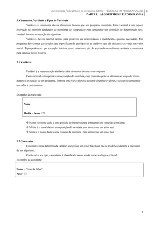 Universidade Federal Rural da Amazônia, UFRA • TÉCNICAS EM PROGRAMAÇÃO
PARTE I. ALGORITMOS E FLUXOGRAMAS
8
8
5. Constantes, Variáveis e Tipos de Variáveis
Variáveis e constantes são os elementos básicos que um programa manipula. Uma variável é um espaço
reservado na memória (endereço de memória) do computador para armazenar um conteúdo de determinado tipo,
variável durante a execução do algoritmo.
Variáveis devem receber nomes para poderem ser referenciadas e modificadas quando necessário. Um
programa deve conter declarações que especificam de que tipo são as variáveis que ele utilizará e às vezes um valor
inicial. Tipos podem ser, por exemplo: inteiros, reais, caracteres, etc. As expressões combinam variáveis e constantes
para calcular novos valores.
5.1 Variáveis
Variável é a representação simbólica dos elementos de um certo conjunto.
Cada variável corresponde a uma posição de memória, cujo conteúdo pode se alterado ao longo do tempo
durante a execução de um programa. Embora uma variável possa assumir diferentes valores, ela só pode armazenar
um valor a cada instante.
Exemplos de variáveis:
Nome
Media = Soma / 20
 Nome é o nome dado a uma posição de memória para armazenar um conteúdo com letras
 Media é o nome dado a uma posição de memória para armazenar um valor real
 Soma e o nome dado a uma posição de memória para armazenar um valor real
5.2 Constantes
Constante é uma determinada variável que possui um valor fixo (que não se modifica) durante a execução
de um algoritmo.
Conforme o seu tipo, a constante é classificada como sendo numérica lógica e literal.
Exemplos de constante:
Nome = “Jose da Silva”
Peso= 75
 