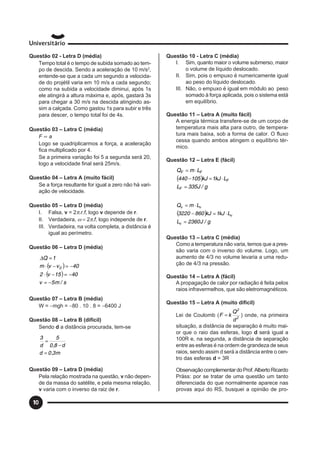 10
Questão 02 - Letra D (média)
Tempo total é o tempo de subida somado ao tem-
po de descida. Sendo a aceleração de 10 m/s2
,
entende-se que a cada um segundo a velocida-
de do projétil varia em 10 m/s a cada segundo;
como na subida a velocidade diminui, após 1s
ele atingirá a altura máxima e, após, gastará 3s
para chegar a 30 m/s na descida atingindo as-
sim a calçada. Como gastou 1s para subir e três
para descer, o tempo total foi de 4s.
Questão 03 – Letra C (média)
F ∝ a
Logo se quadriplicarmos a força, a aceleração
fica multiplicado por 4.
Se a primeira variação foi 5 a segunda será 20,
logo a velocidade final será 25m/s.
Questão 04 – Letra A (muito fácil)
Se a força resultante for igual a zero não há vari-
ação de velocidade.
Questão 05 – Letra D (média)
I. Falsa, v = 2π.r.f, logo v depende de r.
II. Verdadeira, ω = 2π.f, logo independe de r.
III. Verdadeira, na volta completa, a distância é
igual ao perímetro.
Questão 06 – Letra D (média)
( )
( )
s/m5v
4015v2
40vvm
1Q
0
−=
−=−⋅
−=−⋅
=∆
Questão 07 – Letra B (média)
W = −mgh = −80 . 10 . 8 = −6400 J
Questão 08 – Letra B (difícil)
Sendo d a distância procurada, tem-se
m3,0d
d8,0
5
d
3
=
−
=
Questão 09 – Letra D (média)
Pela relação mostrada na questão, v não depen-
de da massa do satélite, e pela mesma relação,
v varia com o inverso da raiz de r.
Questão 10 - Letra C (média)
I. Sim, quanto maior o volume submerso, maior
o volume de líquido deslocado.
II. Sim, pois o empuxo é numericamente igual
ao peso do líquido deslocado.
III. Não, o empuxo é igual em módulo ao peso
somado à força aplicada, pois o sistema está
em equilíbrio.
Questão 11 – Letra A (muito fácil)
A energia térmica transfere-se de um corpo de
temperatura mais alta para outro, de tempera-
tura mais baixa, sob a forma de calor. O fluxo
cessa quando ambos atingem o equilíbrio tér-
mico.
Questão 12 – Letra E (fácil)
( )
g/J335L
LkJ1kJ105440
LmQ
F
F
FF
=
⋅=−
⋅=
( )
g/J2360L
LkJ1kJ8603220
LmQ
v
v
vv
=
⋅=−
⋅=
Questão 13 – Letra C (média)
Como a temperatura não varia, temos que a pres-
são varia com o inverso do volume. Logo, um
aumento de 4/3 no volume levaria a uma redu-
ção de 4/3 na pressão.
Questão 14 – Letra A (fácil)
A propagação de calor por radiação é feita pelos
raios infravermelhos, que são eletromagnéticos.
Questão 15 – Letra A (muito difícil)
Lei de Coulomb ( 2
2
d
Q
kF = ) onde, na primeira
situação, a distância de separação é muito mai-
or que o raio das esferas, logo d será igual a
100R e, na segunda, a distância de separação
entre as esferas é na ordem de grandeza de seus
raios, sendo assim d será a distância entre o cen-
tro das esferas d = 3R
ObservaçãocomplementardoProf.AlbertoRicardo
Präss: por se tratar de uma questão um tanto
diferenciada do que normalmente aparece nas
provas aqui do RS, busquei a opinião de pro-
 