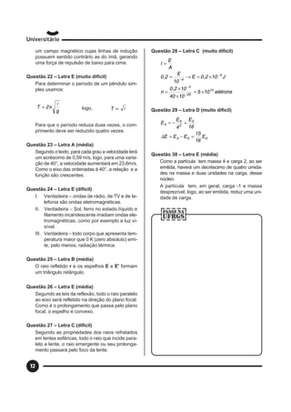 12
um campo magnético cujas linhas de indução
possuem sentido contrário as do ímã, gerando
uma força de repulsão de baixo para cima.
Questão 22 – Letra E (muito difícil)
Para determinar o período de um pêndulo sim-
ples usamos:
g
2T
l
π= logo, l∝T
Para que o período reduza duas vezes, o com-
primento deve ser reduzido quatro vezes.
Questão 23 – Letra A (média)
Segundo o texto, para cada grau a velocidade terá
um acréscimo de 0,59 m/s, logo, para uma varia-
ção de 40°, a velocidade aumentará em 23,6m/s.
Como o eixo das ordenadas é 40°, a relação e a
função são crescentes.
Questão 24 – Letra E (difícil)
I. Verdadeira – ondas de rádio, de TV e de te-
lefonia são ondas eletromagnéticas.
II. Verdadeira – Sol, ferro no estado líquido e
filamento incandescente irradiam ondas ele-
tromagnéticas, como por exemplo a luz vi-
sível.
III. Verdadeira – todo corpo que apresenta tem-
peratura maior que 0 K (zero absoluto) emi-
te, pelo menos, radiação térmica.
Questão 25 – Letra B (média)
O raio refletido r e os espelhos E e E' formam
um triângulo retângulo.
Questão 26 – Letra E (média)
Segundo as leis da reflexão, todo o raio paralelo
ao eixo será refletido na direção do plano focal.
Como é o prolongamento que passa pelo plano
focal, o espelho é convexo.
Questão 27 – Letra C (difícil)
Segundo as propriedades dos raios refratados
em lentes esféricas, todo o raio que incide para-
lelo a lente, o raio emergente ou seu prolonga-
mento passará pelo foco da lente.
Questão 28 – Letra C (muito difícil)
elétrons105
1040
102,0
n
J102,0E
10
E
2,0
A
E
I
13
20
4
4
4
×=
×
×
=
×=→=
=
−
−
−
−
Questão 29 – Letra D (muito difícil)
004
0
2
0
4
E
16
15
EEE
16
E
4
E
E
=−=
=−=
∆
Questão 30 – Letra E (média)
Como a partícula tem massa 4 e carga 2, ao ser
emitida, haverá um decréscimo de quatro umida-
des na massa e duas unidades na carga, desse
núcleo.
A partícula tem, em geral, carga -1 e massa
desprezível, logo, ao ser emitida, reduz uma uni-
dade de carga.
 