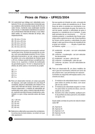 2
Prova de Física - UFRGS/2004
01. Um automóvel que trafega com velocidade cons-
tantede10m/s,emumapistaretaehorizontal,pas-
sa a acelerar uniformemente à razão de 60 m/s em
cada minuto, mantendo essa aceleração durante
meio minuto. A velocidade instantânea do automó-
vel, ao final desse intervalo de tempo, e sua veloci-
dade média, no mesmo intervalo de tempo, são,
respectivamente,
(A) 30 m/s e 15 m/s.
(B) 30 m/s e 20 m/s.
(C) 20 m/s e 15 m/s.
(D) 40 m/s e 20 m/s.
(E) 40 m/s e 25 m/s.
02. Um projétil de brinquedo é arremessado vertical-
mente para cima, da beira da sacada de um pré-
dio, com uma velocidade inicial de 10 m/s. O pro-
jétil sobe livremente e, ao cair, atinge a calçada
do prédio com uma velocidade de módulo igual
a 30 m/s, Indique quanto tempo o projétil perma-
neceu no ar, supondo o módulo da aceleração
da gravidade igual a 10 m/s2
e desprezando os
efeitos de atrito sobre o movimento do projétil.
(A) 1 s
(B) 2 s
(C) 3 s
(D) 4 s
(E) 5 s
03. Para um observador inercial, um corpo que parte
do repouso, sob ação exclusiva de uma força F
constante, adquire a velocidade v de módulo 5 m/s
após certo intervalo de tempo. Qual seria, para o
mesmo observador, o módulo da velocidade ad-
quirida pelo corpo, após o mesmo intervalo de tem-
po, supondo que ele já tivesse inicialmente a velo-
cidade v e que a força exercida sobre ele fosse
4F?
(A) 1,50 m/s.
(B) 20 m/s.
(C) 25 m/s.
(D) 40 m/s.
(E) 80 m/s.
04. Selecione a alternativa que preenche corretamen-
te as lacunas do texto abaixo, na ordem em que
elas aparecem.
Na sua queda em direção ao solo, uma gota de
chuva sofre o efeito da resistência do ar. Essa
força de atrito é contrária ao movimento e au-
menta com a velocidade da gota. No trecho ini-
cial da queda, quando a velocidade da gota é
pequena e a resistência do ar também, a gota
está animada de um movimento ........ . Em um
instante posterior, a resultante das forças exer-
cidas sobre a gota torna-se nula. Esse equilíbrio
de forças ocorre quando a velocidade da gota
atinge o valor que torna a força de resistência do
ar igual, em módulo, ........... da gota. A partir des-
se instante, a gota ....................... .
(A) acelerado - ao peso - cai com velocidade
constante
(B) uniforme - à aceleração - cai com velocida-
de decrescente
(C) acelerado - ao peso - pára de cair
(D) uniforme - à aceleração - pára de cair
(E) uniforme - ao peso - cai com velocidade de-
crescente
05. Para um observador O, um disco metálico de
raio r gira em movimento uniforme em torno de
seu próprio eixo, que permanece em repouso.
Considere as seguintes afirmações sobre o mo-
vimento do disco.
I. O módulo v da velocidade linear é o mesmo
para todos os pontos do disco, com exce-
ção do seu centro.
II. O módulo ωωωωω da velocidade angular é o mes-
mo para todos os pontos do disco, com ex-
ceção do seu centro.
III. Durante uma volta completa, qualquer pon-
to da periferia do disco percorre uma distân-
cia igual a 2πr.
Quais estão corretas do ponto de vista do obser-
vador O?
(A) Apenas II.
(B) Apenas III.
(C) Apenas I e II.
(D) Apenas II e III.
(E) I, II e III.
 