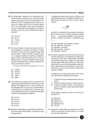 FÍSICA
3
06. Um observador, situado em um sistema de refe-
rência inercial, constata que um corpo de massa
igual a 2 kg, que se move com velocidade cons-
tante de 15m/s no sentido positivo do eixo x, re-
cebe um impulso de 40 N.s em sentido oposto
ao de sua velocidade. Para esse observador,
com que velocidade, especificada em módulo e
sentido, o corpo se move imediatamente após o
impulso?
(A) - 35 m/s.
(B) 35 m/s.
(C) - 10 m/s.
(D) - 5 m/s.
(E) 5 m/s.
07. Um menino desce a rampa de acesso a um ter-
raço dirigindo um carrinho de lomba. A massa
do sitema menino-carrinho é igual a 80 kg. Utili-
zando o freio, o menino mantém, enquanto des-
ce, a energia cinética do sistema constante e
igual a 160 J. O desnível entre o início e o fim da
rampa é de 8 m. Qual é o trabalho que as forças
de atrito exercidas sobre o sistema realizam du-
rante a descida da rampa?
(Considere a aceleração da gravidade igual a 10 m/s2
.)
(A) - 6.560 J.
(B) - 6.400 J.
(C) - 5.840 J.
(D) - 800 J.
(E) - 640 J.
08. Um sistema de massas, que se encontra sob a
ação da gravidade terrestre, é formado por duas
esferas homogêneas, X e Y, cujos centros es-
tão afastados 0,8 m um do outro. A esfera X tem
massa de 5 kg, e a esfera Y tem massa de 3 kg.
A que distância do centro da esfera X se localiza
o centro de gravidade do sistema?
(A) A 0,2 m.
(B) A 0,3 m.
(C) A 0,4 m.
(D) A 0,5 m.
(E) A 0,6 m.
09. Selecione a alternativa que preenche corretamen-
te as lacunas do texto abaixo, na ordem em que
elas aparecem.
A relação que deve existir entre o módulo v da
velocidade linear de um satélite artificial em ór-
bita circular ao redor da Terra e o raio r dessa
órbita é
v =
r
GM
,
onde G é a constante de gravitação universal e
M a massa da Terra. Conclui-se dessa relação
que v........ da massa do satélite, e que, para au-
mentar a altitude da órbita, é necessário que
v........ .
(A) não depende - permaneça o mesmo
(B) não depende - aumente
(C) depende - aumente
(D) não depende - diminua
(E) depende - diminua
10. Um copo de plástico contendo um lastro de areia
é posto a flutuar em um recipiente com água que,
do ponto de vista de um observador inercial O,
se encontra em repouso. A seguir, o copo é pres-
sionado levemente para baixo por uma força
adicional F, que se mantém aplicada sobre ele.
Sob a ação dessa força adicional, o copo afun-
da mais um pouco, porém continua a flutuar em
repouso na água.
A respeito da mudança para essa nova situa-
ção, são feitas as seguintes afirmações.
I. O volume de água deslocado pelo copo au-
menta.
II. A força de empuxo sobre o copo aumenta.
III. A força de empuxo sobre o copo torna-se
igual, em módulo, à força adicional F aplica-
da sobre ele.
Quais estão corretas do ponto de vista do ob-
servador O?
(A) Apenas I.
(B) Apenas III.
(C) Apenas I e II.
(D) Apenas II e III.
(E) I, II e III.
11. Selecione a alternativa que preenche correta-
mente as lacunas do texto abaixo, na ordem
em que elas aparecem.
 