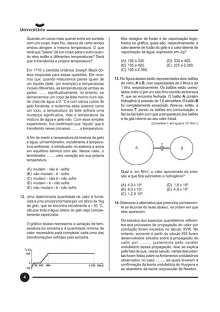 4
Quando um corpo mais quente entra em contato
com um corpo mais frio, depois de certo tempo
ambos atingem a mesma temperatura. O que
será que "passa” de um corpo para o outro quan-
do eles estão a diferentes temperaturas? Será
que é transferida a própria temperatura?
Em 1770 o cientista britânico Joseph Black ob-
teve respostas para essas questões. Ele mos-
trou que, quando misturamos partes iguais de
um líquido (leite, por exemplo) a temperaturas
iniciais diferentes, as temperaturas de ambas as
partes ........ significativamente; no entanto, se
derramarmos um copo de leite morno num bal-
de cheio de água a O °C e com vários cubos de
gelo fundente, e isolarmos esse sistema como
um todo, a temperatura do leite sofrerá uma
mudança significativa, mas a temperatura da
mistura de água e gelo não. Com esse simples
experimento, fica confirmado que "aquilo” que é
transferido nesse processo ........ a temperatura.
A fim de medir a temperatura da mistura de gelo
e água, um termômetro, inicialmente à tempera-
tura ambiente, é introduzido no sistema e entra
em equilíbrio térmico com ele. Nesse caso, o
termômetro ........ uma variação em sua própria
temperatura.
(A) mudam - não é - sofre
(B) não mudam - é - sofre
(C) mudam - não é - não sofre
(D) mudam - é - não sofre
(E) não mudam - é - não sofre
12. Uma determinada quantidade de calor é forne-
cida a uma amostra formada por um bloco de 1kg
de gelo, que se encontra inicialmente a - 50 °C,
até que toda a água obtida do gelo seja comple-
tamente vaporizada.
O gráfico abaixo representa a variação de tem-
peratura da amostra e a quantidade mínima de
calor necessária para completar cada uma das
transformações sofridas pela amostra.
Nos estágios de fusão e de vaporização regis-
trados no gráfico, quais são, respectivamente, o
calor latente de fusão do gelo e o calor latente de
vaporização da água, expressos em J/g?
(A) 105 e 335. (D) 335 e 420.
(B) 105 e 420. (E) 335 e 2.360.
(C) 105 e 2.360.
13. Na figura abaixo estão representados dois balões
de vidro, A e B, com capacidades de 3 litros e de
1 litro, respectivamente. Os balões estão conec-
tados entre si por um tubo fino munido da torneira
T, que se encontra fechada. O balão A contém
hidrogênio à pressão de 1,6 atmosfera. O balão B
foi completamente esvaziado. Abre-se, então, a
torneira T, pondo os balões em comunicação, e
faz-se também com que a temperatura dos balões
e do gás retorne ao seu valor inicial.
(Considere 1 atm igual a 105
N/m2
.)
Qual é, em N/m2
, o valor aproximado da pres-
são a que fica submetido o hidrogênio?
(A) 4,0 x 104
. (D) 1,6 x 105
.
(B) 8,0 x 104
. (E) 4,8 x 105
.
(C) 1,2 X 105
.
14. Selecione a alternativa que preenche corretamen-
te as lacunas do texto abaixo, na ordem em que
elas aparecem.
Os estudos dos aspectos quantitativos referen-
tes aos processos de propagação do calor por
condução foram iniciados no século XVIII. No
entanto, somente a partir do século XIX foram
desenvolvidos estudos sobre a propagação do
calor por ........, justamente pelo caráter
ondulatório dessa propagação. Isso se explica
pelo fato de que, nesse século, várias descober-
tas foram feitas sobre os fenômenos ondulatórios
observados no caso ........, as quais levaram à
confirmação da teoria ondulatória de Huygens e
ao abandono da teoria corpuscular de Newton.
 