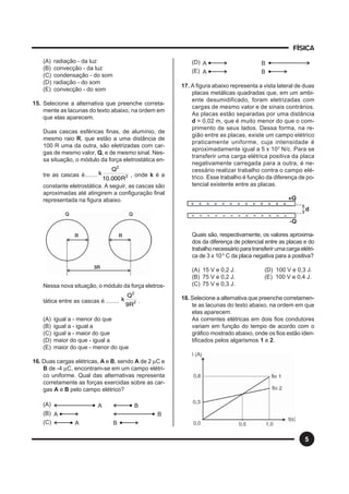 FÍSICA
5
(A) radiação - da luz
(B) convecção - da luz
(C) condensação - do som
(D) radiação - do som
(E) convecção - do som
15. Selecione a alternativa que preenche correta-
mente as lacunas do texto abaixo, na ordem em
que elas aparecem.
Duas cascas esféricas finas, de alumínio, de
mesmo raio R, que estão a uma distância de
100 R uma da outra, são eletrizadas com car-
gas de mesmo valor, Q, e de mesmo sinal. Nes-
sa situação, o módulo da força eletrostática en-
tre as cascas é........ 2
2
R000.10
Q
k , onde k é a
constante eletrostática. A seguir, as cascas são
aproximadas até atingirem a configuração final
representada na figura abaixo.
Nessa nova situação, o módulo da força eletros-
tática entre as cascas é ........ 2
2
R9
Q
k .
(A) igual a - menor do que
(B) igual a - igual a
(C) igual a - maior do que
(D) maior do que - igual a
(E) maior do que - menor do que
16. Duas cargas elétricas, A e B, sendo A de 2 µC e
B de -4 µC, encontram-se em um campo elétri-
co uniforme. Qual das alternativas representa
corretamente as forças exercidas sobre as car-
gas A e B pelo campo elétrico?
(A) A B
(B) A B
(C) A B
(D) A B
(E) A B
17. A figura abaixo representa a vista lateral de duas
placas metálicas quadradas que, em um ambi-
ente desumidificado, foram eletrizadas com
cargas de mesmo valor e de sinais contrários.
As placas estão separadas por uma distância
d = 0,02 m, que é muito menor do que o com-
primento de seus lados. Dessa forma, na re-
gião entre as placas, existe um campo elétrico
praticamente uniforme, cuja intensidade é
aproximadamente igual a 5 x 103
N/c. Para se
transferir uma carga elétrica positiva da placa
negativamente carregada para a outra, é ne-
cessário realizar trabalho contra o campo elé-
trico. Esse trabalho é função da diferença de po-
tencial existente entre as placas.
Quais são, respectivamente, os valores aproxima-
dos da diferença de potencial entre as placas e do
trabalhonecessárioparatransferirumacargaelétri-
ca de 3 x 10-3
C da placa negativa para a positiva?
(A) 15 V e 0,2 J. (D) 100 V e 0,3 J.
(B) 75 V e 0,2 J. (E) 100 V e 0,4 J.
(C) 75 V e 0,3 J.
18. Selecione a alternativa que preenche corretamen-
te as lacunas do texto abaixo, na ordem em que
elas aparecem.
As correntes elétricas em dois fios condutores
variam em função do tempo de acordo com o
gráfico mostrado abaixo, onde os fios estão iden-
tificados pelos algarismos 1 e 2.
 