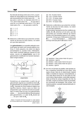 6
No intervalo de tempo entre zero e 0,6 s, a quan-
tidade de carga elétrica que atravessa uma se-
ção transversal do fio é maior para o fio ........ do
que para o outro fio; no intervalo entre 0,6 s e
1,0 s, ela é maior para o fio ........ do que para o
outro fio; e no intervalo entre zero e 1,0 s, ela é
maior para o fio ........ do que para o outro fio.
(A) 1 - 1 - 2
(B) 1 - 2 - 1
(C) 2 - 1 - 1
(D) 2 - 1 - 2
(E) 2 - 2 - 1
19. Selecione a alternativa que preenche correta-
mente as lacunas do texto abaixo, na ordem
em que elas aparecem.
Um galvanômetro é um aparelho delicado e sen-
sível capaz de medir uma corrente elétrica con-
tínua, I, muito pequena, da ordem de alguns
microamperes ou, quando muito, miliamperes.
Para medir correntes elétricas maiores do que
essas, usa-se um amperímetro, que é um
galvanômetro modificado da maneira represen-
tada na figura abaixo.
Constrói-se um amperímetro a partir de um
galvanômetro, ligando-se a resistência interna RG
do galvanômetro em paralelo com uma resistên-
cia RS
, chamada de shunt (palavra inglesa que
significa desvio). Assim, para se obter um
amperímetro cuja "corrente de fundo de escala”
seja 10 vezes maior do que a do galvanômetro
usado, ........ da corrente elétrica I deverá passar
pelo galvanômetro, e o valor de RS
deverá ser
........ do que o valor de RG
.
(Dado: A "corrente de fundo de escala” é o valor máximo
de corrente elétrica que o amperímetro ou o galvanômetro
podem medir.)
(A) 1/9 - 9 vezes menor
(B) 1/10 - 9 vezes menor
(C) 1/10 - 10 vezes maior
(D) 9/10 - 9 vezes maior
(E) 9/10 - 10 vezes maior
20. Selecione a alternativa que preenche correta-
mente as lacunas do texto abaixo, na ordem
em que elas aparecem.
A figura abaixo representa dois fios metálicos pa-
ralelos, A e B, próximos um do outro, que são
percorridos por correntes elétricas de mesmo
sentido e de intensidades iguais a I e 2I, respec-
tivamente. A força que o fio A exerce sobre o fio
B é ........, e sua intensidade é ........ intensidade
da força exercida pelo fio B sobre o fio A.
(A) repulsiva - duas vezes maior do que a
(B) repulsiva - igual à
(C) atrativa - duas vezes menor do que a
(D) atrativa - duas vezes maior do que a
(E) atrativa - igual à
21. Um ímã, em formato de pastilha, está apoiado so-
bre a superfície horizontal de uma mesa. Uma
espira circular, feita de um determinado material
sólido, é mantida em repouso, horizontalmente, a
uma certa altura acima de um dos pólos do ímã,
como indica a figura abaixo, onde estão represen-
tadas as linhas do campo magnético do ímã. Ao
ser solta, a espira cai devido à ação da gravidade,
em movimento de translação, indo ocupar, num
instante posterior, a posição representada pelo cír-
culo tracejado.
 