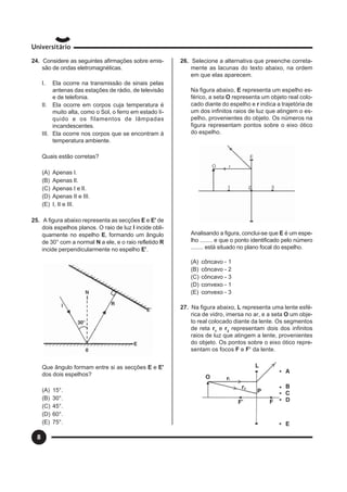 8
24. Considere as seguintes afirmações sobre emis-
são de ondas eletromagnéticas.
I. Ela ocorre na transmissão de sinais pelas
antenas das estações de rádio, de televisão
e de telefonia.
II. Ela ocorre em corpos cuja temperatura é
muito alta, como o Sol, o ferro em estado lí-
quido e os filamentos de lâmpadas
incandescentes.
III. Ela ocorre nos corpos que se encontram à
temperatura ambiente.
Quais estão corretas?
(A) Apenas I.
(B) Apenas lI.
(C) Apenas I e lI.
(D) Apenas II e III.
(E) I, II e III.
25. A figura abaixo representa as secções E e E' de
dois espelhos planos. O raio de luz I incide obli-
quamente no espelho E, formando um ângulo
de 30° com a normal N a ele, e o raio refletido R
incide perpendicularmente no espelho E'.
Que ângulo formam entre si as secções E e E'
dos dois espelhos?
(A) 15°.
(B) 30°.
(C) 45°.
(D) 60°.
(E) 75°.
26. Selecione a alternativa que preenche correta-
mente as lacunas do texto abaixo, na ordem
em que elas aparecem.
Na figura abaixo, E representa um espelho es-
férico, a seta O representa um objeto real colo-
cado diante do espelho e r indica a trajetória de
um dos infinitos raios de luz que atingem o es-
pelho, provenientes do objeto. Os números na
figura representam pontos sobre o eixo ótico
do espelho.
Analisando a figura, conclui-se que E é um espe-
lho ........ e que o ponto identificado pelo número
........ está situado no plano focal do espelho.
(A) côncavo - 1
(B) côncavo - 2
(C) côncavo - 3
(D) convexo - 1
(E) convexo - 3
27. Na figura abaixo, L representa uma lente esfé-
rica de vidro, imersa no ar, e a seta O um obje-
to real colocado diante da lente. Os segmentos
de reta r1
e r2
representam dois dos infinitos
raios de luz que atingem a lente, provenientes
do objeto. Os pontos sobre o eixo ótico repre-
sentam os focos F e F’ da lente.
 