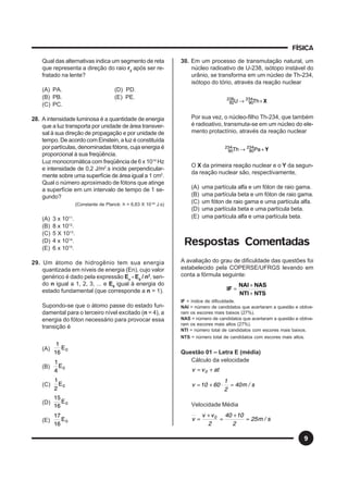FÍSICA
9
Qual das alternativas indica um segmento de reta
que representa a direção do raio r2
após ser re-
fratado na lente?
(A) PA. (D) PD.
(B) PB. (E) PE.
(C) PC.
28. A intensidade luminosa é a quantidade de energia
que a luz transporta por unidade de área transver-
sal à sua direção de propagação e por unidade de
tempo. De acordo com Einstein, a luz é constituída
por partículas, denominadas fótons, cuja energia é
proporcional à sua freqüência.
Luz monocromática com freqüência de 6 x 1014
Hz
e intensidade de 0,2 J/m2
.s incide perpendicular-
mente sobre uma superfície de área igual a 1 cm2
.
Qual o número aproximado de fótons que atinge
a superfície em um intervalo de tempo de 1 se-
gundo?
(Constante de Planck: h = 6,63 X 10-34
J.s)
(A) 3 x 1011
.
(B) 8 x 1012
.
(C) 5 X 1013
.
(D) 4 x 1014
.
(E) 6 x 1015
.
29. Um átomo de hidrogênio tem sua energia
quantizada em níveis de energia (En), cujo valor
genérico é dado pela expressão En
- E0
/ n2
, sen-
do n igual a 1, 2, 3, ... e E0
igual à energia do
estado fundamental (que corresponde a n = 1).
Supondo-se que o átomo passe do estado fun-
damental para o terceiro nível excitado (n = 4), a
energia do fóton necessário para provocar essa
transição é
(A) 0E
16
1
(B) 0E
4
1
(C) 0E
2
1
(D) 0E
16
15
(E) 0E
16
17
30. Em um processo de transmutação natural, um
núcleo radioativo de U-238, isótopo instável do
urânio, se transforma em um núcleo de Th-234,
isótopo do tório, através da reação nuclear
X+→ ThU 234
90
238
92
Por sua vez, o núcleo-filho Th-234, que também
é radioativo, transmuta-se em um núcleo do ele-
mento protactínio, através da reação nuclear
Y+→ PaTh 234
90
234
90
O X da primeira reação nuclear e o Y da segun-
da reação nuclear são, respectivamente,
(A) uma partícula alfa e um fóton de raio gama.
(B) uma partícula beta e um fóton de raio gama.
(C) um fóton de raio gama e uma partícula alfa.
(D) uma partícula beta e uma partícula beta.
(E) uma partícula alfa e uma partícula beta.
Respostas Comentadas
A avaliação do grau de dificuldade das questões foi
estabelecido pela COPERSE/UFRGS levando em
conta a fórmula seguinte:
NTSNTI
NASNAI
IF
+
+
=
IF = índice de dificuldade.
NAI = número de candidatos que acertaram a questão e obtive-
ram os escores mais baixos (27%).
NAS = número de candidatos que acertaram a questão e obtive-
ram os escores mais altos (27%).
NTI = número total de candidatos com escores mais baixos.
NTS = número total de candidatos com escores mais altos.
Questão 01 – Letra E (média)
Cálculo da velocidade
atvv 0 +=
s/m40
2
1
6010v =⋅+=
Velocidade Média
s/m25
2
1040
2
vv
v 0
=
+
=
+
=
 