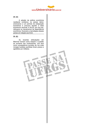  


24. (A)

        A adoção da política econômica
neoliberal condenou os países latino-
americanos a um período de estagnação
econômica e procurou liquidar a base
econômica nacional. A ALCA, por sua vez,
reforçaria os mecanismos de dependência
econômica, financeira e tecnológica desses
países em relação aos EUA.

25. (E)

       As recentes atribulações em
Mianmar tiveram como estopim a questão
do aumento dos combustíveis, que teve
como conseqüência tumultos de rua onde
monges budistas pacifistas foram presos e
agredidos por militares.
 