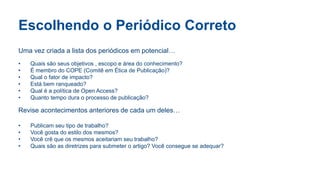 Escolhendo o Periódico Correto
Uma vez criada a lista dos periódicos em potencial…
• Quais são seus objetivos , escopo e área do conhecimento?
• É membro do COPE (Comitê em Ética de Publicação)?
• Qual o fator de impacto?
• Está bem ranqueado?
• Qual é a política de Open Access?
• Quanto tempo dura o processo de publicação?
Revise acontecimentos anteriores de cada um deles…
• Publicam seu tipo de trabalho?
• Você gosta do estilo dos mesmos?
• Você crê que os mesmos aceitariam seu trabalho?
• Quais são as diretrizes para submeter o artigo? Você consegue se adequar?
 
