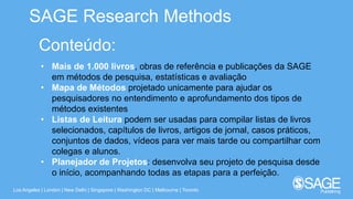 Los Angeles | London | New Delhi | Singapore | Washington DC | Melbourne | Toronto
SAGE Research Methods
Conteúdo:
• Mais de 1.000 livros, obras de referência e publicações da SAGE
em métodos de pesquisa, estatísticas e avaliação
• Mapa de Métodos projetado unicamente para ajudar os
pesquisadores no entendimento e aprofundamento dos tipos de
métodos existentes
• Listas de Leitura podem ser usadas para compilar listas de livros
selecionados, capítulos de livros, artigos de jornal, casos práticos,
conjuntos de dados, vídeos para ver mais tarde ou compartilhar com
colegas e alunos.
• Planejador de Projetos: desenvolva seu projeto de pesquisa desde
o início, acompanhando todas as etapas para a perfeição.
 