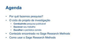 Agenda
• Por quê fazemos pesquisa?
• O ciclo do projeto de investigação
• Conduzindo pesquisa publicável
• Escrever seu trabalho
• Escolher o periódico correto
• Conteúdo encontrado no Sage Research Methods
• Como usar o Sage Research Methods
 