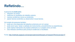 Refletindo…
A pesquisa é usada para:
 descobrir as coisas,
 reafirmar os resultados do trabalho anterior,
 resolver problemas novos ou existentes,
 apoiar teorias existentes ou desenvolver novas teorias.
Um projeto de pesquisa também:
 pode ser uma expansão de trabalhos anteriores em um campo
 pode servir para testar a validade de instrumentos, procedimentos ou experiências,
 pode replicar elementos de projetos anteriores ou o projeto como um todo.
 Usa métodos científicos para produzir evidências e resultados
Fonte: http://methods.sagepub.com/project-planner/philosophy-of-research?fromoverview=Y
 