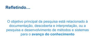 Refletindo…
O objetivo principal da pesquisa está relacionado à
documentação, descoberta e interpretação, ou a
pesquisa e desenvolvimento de métodos e sistemas
para o avanço do conhecimento
 
