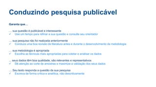 Conduzindo pesquisa publicável
Garanta que…
… sua questão é publicável e interessante
 Use um tempo para refinar a sua questão e consulte seu orientador
… sua pesquisa não foi realizada anteriormente
 Conduza uma boa revisão de literatura antes e durante o desenvolvimento da metodologia
… sua metodologia é apropriada
 Escolha as técnicas mais apropriadas para coletar e analisar os dados
... seus dados têm boa qualidade, são relevantes e representativos
 Dê atenção ao corte de amostras e maximize a validação dos seus dados
… Seu texto responda a questão da sua pesquisa
 Escreva de forma crítica e analítica, não descritivamente
 