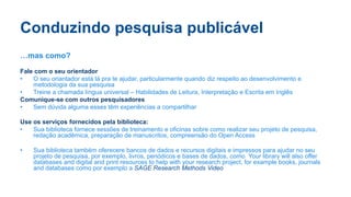 Conduzindo pesquisa publicável
…mas como?
Fale com o seu orientador
• O seu oriantador está lá pra te ajudar, particularmente quando diz respeito ao desenvolvimento e
metodologia da sua pesquisa
• Treine a chamada língua universal – Habilidades de Leitura, Interpretação e Escrita em Inglês
Comunique-se com outros pesquisadores
• Sem dúvida alguma esses têm experiências a compartilhar
Use os serviços fornecidos pela biblioteca:
• Sua biblioteca fornece sessões de treinamento e oficinas sobre como realizar seu projeto de pesquisa,
redação acadêmica, preparação de manuscritos, compreensão do Open Access
• Sua biblioteca também oferecere bancos de dados e recursos digitais e impressos para ajudar no seu
projeto de pesquisa, por exemplo, livros, periódicos e bases de dados, como Your library will also offer
databases and digital and print resources to help with your research project, for example books, journals
and databases como por exemplo a SAGE Research Methods Video
 