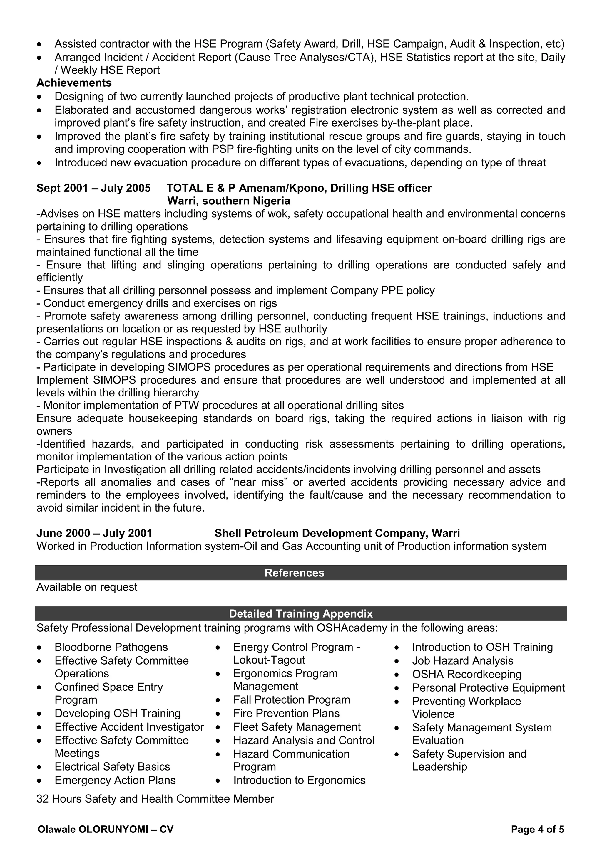 Olawale OLORUNYOMI – CV Page 4 of 5
• Assisted contractor with the HSE Program (Safety Award, Drill, HSE Campaign, Audit & Inspection, etc)
• Arranged Incident / Accident Report (Cause Tree Analyses/CTA), HSE Statistics report at the site, Daily
/ Weekly HSE Report
Achievements
• Designing of two currently launched projects of productive plant technical protection.
• Elaborated and accustomed dangerous works’ registration electronic system as well as corrected and
improved plant’s fire safety instruction, and created Fire exercises by-the-plant place.
• Improved the plant’s fire safety by training institutional rescue groups and fire guards, staying in touch
and improving cooperation with PSP fire-fighting units on the level of city commands.
• Introduced new evacuation procedure on different types of evacuations, depending on type of threat
Sept 2001 – July 2005 TOTAL E & P Amenam/Kpono, Drilling HSE officer
Warri, southern Nigeria
-Advises on HSE matters including systems of wok, safety occupational health and environmental concerns
pertaining to drilling operations
- Ensures that fire fighting systems, detection systems and lifesaving equipment on-board drilling rigs are
maintained functional all the time
- Ensure that lifting and slinging operations pertaining to drilling operations are conducted safely and
efficiently
- Ensures that all drilling personnel possess and implement Company PPE policy
- Conduct emergency drills and exercises on rigs
- Promote safety awareness among drilling personnel, conducting frequent HSE trainings, inductions and
presentations on location or as requested by HSE authority
- Carries out regular HSE inspections & audits on rigs, and at work facilities to ensure proper adherence to
the company’s regulations and procedures
- Participate in developing SIMOPS procedures as per operational requirements and directions from HSE
Implement SIMOPS procedures and ensure that procedures are well understood and implemented at all
levels within the drilling hierarchy
- Monitor implementation of PTW procedures at all operational drilling sites
Ensure adequate housekeeping standards on board rigs, taking the required actions in liaison with rig
owners
-Identified hazards, and participated in conducting risk assessments pertaining to drilling operations,
monitor implementation of the various action points
Participate in Investigation all drilling related accidents/incidents involving drilling personnel and assets
-Reports all anomalies and cases of “near miss” or averted accidents providing necessary advice and
reminders to the employees involved, identifying the fault/cause and the necessary recommendation to
avoid similar incident in the future.
June 2000 – July 2001 Shell Petroleum Development Company, Warri
Worked in Production Information system-Oil and Gas Accounting unit of Production information system
References
Available on request
Detailed Training Appendix
Safety Professional Development training programs with OSHAcademy in the following areas:
• Bloodborne Pathogens
• Effective Safety Committee
Operations
• Confined Space Entry
Program
• Developing OSH Training
• Effective Accident Investigator
• Effective Safety Committee
Meetings
• Electrical Safety Basics
• Emergency Action Plans
• Energy Control Program -
Lokout-Tagout
• Ergonomics Program
Management
• Fall Protection Program
• Fire Prevention Plans
• Fleet Safety Management
• Hazard Analysis and Control
• Hazard Communication
Program
• Introduction to Ergonomics
• Introduction to OSH Training
• Job Hazard Analysis
• OSHA Recordkeeping
• Personal Protective Equipment
• Preventing Workplace
Violence
• Safety Management System
Evaluation
• Safety Supervision and
Leadership
32 Hours Safety and Health Committee Member
 