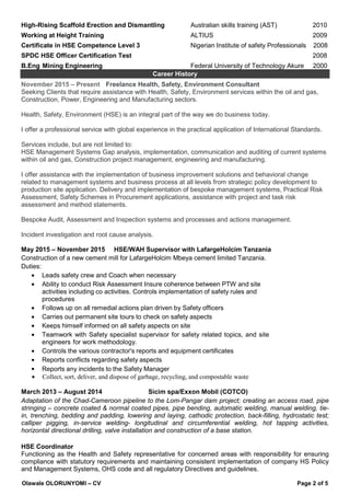 Olawale OLORUNYOMI – CV Page 2 of 5
High-Rising Scaffold Erection and Dismantling Australian skills training (AST) 2010
Working at Height Training ALTIUS 2009
Certificate in HSE Competence Level 3 Nigerian Institute of safety Professionals 2008
SPDC HSE Officer Certification Test 2008
B.Eng Mining Engineering Federal University of Technology Akure 2000
Career History
November 2015 – Present Freelance Health, Safety, Environment Consultant
Seeking Clients that require assistance with Health, Safety, Environment services within the oil and gas,
Construction, Power, Engineering and Manufacturing sectors.
Health, Safety, Environment (HSE) is an integral part of the way we do business today.
I offer a professional service with global experience in the practical application of International Standards.
Services include, but are not limited to:
HSE Management Systems Gap analysis, implementation, communication and auditing of current systems
within oil and gas, Construction project management, engineering and manufacturing.
I offer assistance with the implementation of business improvement solutions and behavioral change
related to management systems and business process at all levels from strategic policy development to
production site application. Delivery and implementation of bespoke management systems, Practical Risk
Assessment, Safety Schemes in Procurement applications, assistance with project and task risk
assessment and method statements.
Bespoke Audit, Assessment and Inspection systems and processes and actions management.
Incident investigation and root cause analysis.
May 2015 – November 2015 HSE/WAH Supervisor with LafargeHolcim Tanzania
Construction of a new cement mill for LafargeHolcim Mbeya cement limited Tanzania.
Duties:
• Leads safety crew and Coach when necessary
• Ability to conduct Risk Assessment Insure coherence between PTW and site
activities including co activities. Controls implementation of safety rules and
procedures
• Follows up on all remedial actions plan driven by Safety officers
• Carries out permanent site tours to check on safety aspects
• Keeps himself informed on all safety aspects on site
• Teamwork with Safety specialist supervisor for safety related topics, and site
engineers for work methodology.
• Controls the various contractor's reports and equipment certificates
• Reports conflicts regarding safety aspects
• Reports any incidents to the Safety Manager
• Collect, sort, deliver, and dispose of garbage, recycling, and compostable waste
March 2013 – August 2014 Sicim spa/Exxon Mobil (COTCO)
Adaptation of the Chad-Cameroon pipeline to the Lom-Pangar dam project; creating an access road, pipe
stringing – concrete coated & normal coated pipes, pipe bending, automatic welding, manual welding, tie-
in, trenching, bedding and padding, lowering and laying, cathodic protection, back-filling, hydrostatic test;
calliper pigging, in-service welding- longitudinal and circumferential welding, hot tapping activities,
horizontal directional drilling, valve installation and construction of a base station.
HSE Coordinator
Functioning as the Health and Safety representative for concerned areas with responsibility for ensuring
compliance with statutory requirements and maintaining consistent implementation of company HS Policy
and Management Systems, OHS code and all regulatory Directives and guidelines.
 
