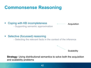 Commonsense Reasoning
 Coping with KB incompleteness
- Supporting semantic approximation
 Selective (focussed) reasoning
- Selecting the relevant facts in the context of the inference
Acquisition
Scalability
Strategy: Using distributional semantics to solve both the acquisition
and scalability problems
42
 