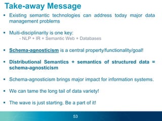  Existing semantic technologies can address today major data
management problems
 Muiti-disciplinarity is one key:
- NLP + IR + Semantic Web + Databases
 Schema-agnosticism is a central property/functionality/goal!
 Distributional Semantics + semantics of structured data =
schema-agnosticism
 Schema-agnosticism brings major impact for information systems.
 We can tame the long tail of data variety!
 The wave is just starting. Be a part of it!
Take-away Message
53
 
