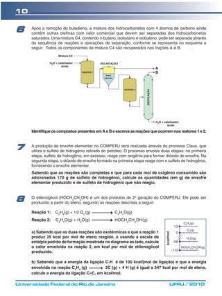 10

6     Após a remoção do butadieno, a mistura dos hidrocarbonetos com 4 átomos de carbono ainda
      contém outras olefinas com valor comercial que devem ser separadas dos hidrocarbonetos
      saturados. Uma mistura C4, contendo n-butano, isobutano e isobuteno, pode ser separada através
      da sequência de reações e operações de separação, conforme se representa no esquema a
      seguir. Todos os componentes da mistura C4 são recuperados nas frações A e B.




      Identifique os compostos presentes em A e B e escreva as reações que ocorrem nos reatores 1 e 2.



7     A produção de enxofre elementar no COMPERJ será realizada através do processo Claus, que
      utiliza o sulfeto de hidrogênio retirado do petróleo. O processo envolve duas etapas: na primeira
      etapa, sulfeto de hidrogênio, em excesso, reage com oxigênio para formar dióxido de enxofre. Na
      segunda etapa, o dióxido de enxofre formado na primeira etapa reage com o sulfeto de hidrogênio,
      fornecendo o enxofre elementar.
      Sabendo que as reações são completas e que para cada mol de oxigênio consumido são
      adicionados 170 g de sulfeto de hidrogênio, calcule as quantidades (em g) de enxofre
      elementar produzido e de sulfeto de hidrogênio que não reagiu.


      O etilenoglicol (HOCH2CH2OH) é um dos produtos de 2a geração do COMPERJ. Ele pode ser
8     produzido a partir do eteno, segundo as reações descritas a seguir:

      Reação 1:    C2H4(g) + 1/2 O2 (g)             C2H4O(g)
      Reação 2:    C2H4O(g) + H2O(g)                HOCH2CH2OH(g)
                                                                                                    C2H4(g)
                                                                                             13
                                                                                                      O2(g)
      a) Sabendo que as duas reações são exotérmicas e que a reação 1
                                                                                 kcal/mol




                                                                                              0
      produz 25 kcal por mol de eteno reagido, e usando a escala de                                   H2O(g)
      entalpia padrão de formação mostrada no diagrama ao lado, calcule                     -58
      o calor envolvido na reação 2, em kcal por mol de etilenoglicol                              HOCH 2CH 2OH(g)
      produzido.                                                                            -110


      b) Sabendo que a energia da ligação C-H é de 100 kcal/(mol de ligação) e que a energia
      envolvida na reação C2H4 (g)          2C (g) + 4 H (g) é igual a 547 kcal por mol de eteno,
      calcule a energia da ligação C=C, em kcal/mol.

Universidade Federal do Rio de Janeiro                                                 UFRJ / 2010
 
