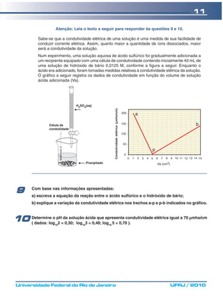 11

                    Atenção: Leia o texto a seguir para responder às questões 9 e 10.

           Sabe-se que a condutividade elétrica de uma solução é uma medida de sua facilidade de
           conduzir corrente elétrica. Assim, quanto maior a quantidade de íons dissociados, maior
           será a condutividade da solução.
           Num experimento, uma solução aquosa de ácido sulfúrico foi gradualmente adicionada a
           um recipiente equipado com uma célula de condutividade contendo inicialmente 40 mL de
           uma solução de hidróxido de bário 0,0125 M, conforme a figura a seguir. Enquanto o
           ácido era adicionado, foram tomadas medidas relativas à condutividade elétrica da solução.
           O gráfico a seguir registra os dados de condutividade em função do volume de solução
           ácida adicionada (Va).




                                                       Condutividade elétrica (μmho/cm)
                                                                               μ




        Com base nas informações apresentadas:
 9      a) escreva a equação da reação entre o ácido sulfúrico e o hidróxido de bário;
        b) explique a variação da condutividade elétrica nos trechos a-p e p-b indicados no gráfico.



10 Determine o pH=da solução 3 = 0,48; log 5 = 0,70condutividade elétrica igual a 70 μmho/cm
   ( dados: log 2 0,30; log
                    10
                             ácida que apresenta
                                   10             10
                                                    ).




 Universidade Federal do Rio de Janeiro                                                   UFRJ / 2010
 