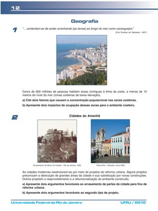 12

                                                        Geografia
      “... contentam-se de andar arranhando [as terras] ao longo do mar como caranguejos.”
1                                                                                           (Frei Vicente do Salvador, 1627)




      Cerca de 600 milhões de pessoas habitam áreas contíguas à linha de costa, a menos de 10
      metros do nível do mar (zonas costeiras de baixa elevação).
      a) Cite dois fatores que causam a concentração populacional nas zonas costeiras.
      b) Apresente dois impactos da ocupação dessas zonas para o ambiente costeiro.


                                                      Cidades do Amanhã
2




              Arrasamento do Morro do Castelo - Rio de Janeiro, 1922   Pelourinho - Salvador, anos 2000


      As cidades modernas reestruturam-se por meio de projetos de reforma urbana. Alguns projetos
      preconizam a destruição de grandes áreas da cidade e sua substituição por novas construções.
      Outros propõem o reaproveitamento e a refuncionalização do ambiente construído.
      a) Apresente dois argumentos favoráveis ao arrasamento de partes da cidade para fins de
      reforma urbana.
      b) Apresente dois argumentos favoráveis ao segundo tipo de projeto.


Universidade Federal do Rio de Janeiro                                                            UFRJ / 2010
 