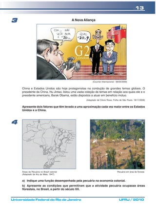 13

3                                            A Nova Aliança




                                                             (Courrier Internacional - 06/04/2009)


      China e Estados Unidos são hoje protagonistas na condução de grandes temas globais. O
      presidente da China, Hu Jintao, listou uma vasta coleção de temas em relação aos quais ele e o
      presidente americano, Barak Obama, estão dispostos a atuar em benefício mútuo.
                                                       (Adaptado de Clóvis Rossi, Folha de São Paulo, 18/11/2009)


      Apresente dois fatores que têm levado a uma aproximação cada vez maior entre os Estados
      Unidos e a China.



4




      Áreas da Pecuária no Brasil colonial                                             Pecuária em área de floresta
      (Adaptado de Ary da Mata, 1947)


      a) Indique uma função desempenhada pela pecuária na economia colonial.
      b) Apresente as condições que permitiram que a atividade pecuária ocupasse áreas
      florestais, no Brasil, a partir do século XX.


Universidade Federal do Rio de Janeiro                                                   UFRJ / 2010
 