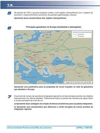 14

5     Na década de 1970, o governo brasileiro instituiu nove regiões metropolitanas com o objetivo de
      promover o desenvolvimento econômico de grandes aglomerações urbanas.
      Apresente duas características das regiões metropolitanas.



                    Principais gasodutos na Europa (existentes e planejados)
6




      Apresente uma justificativa para as propostas de novos traçados na rede de gasodutos
      que abastece a Europa.


      O aumento do número de acordos de integração regional foi um dos principais eventos nas relações
7     internacionais nas últimas décadas. Praticamente todos os países são membros de algum bloco
      e muitos participam de mais de um.
      a) Apresente duas vantagens da criação de blocos econômicos para os países integrantes.
      b) Apresente uma característica que diferencia a União Europeia de outros acordos de
      integração regional.




Universidade Federal do Rio de Janeiro                                           UFRJ / 2010
 