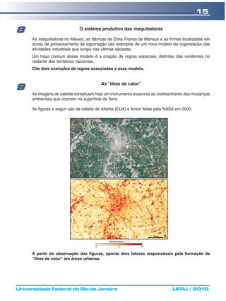 15

8                             O sistema produtivo das maquiladoras

      As maquiladoras no México, as fábricas da Zona Franca de Manaus e as firmas localizadas em
      zonas de processamento de exportação são exemplos de um novo modelo de organização das
      atividades industriais que surgiu nas últimas décadas.
      Um traço comum desse modelo é a criação de regras especiais, distintas das existentes no
      restante dos territórios nacionais.
      Cite dois exemplos de regras associadas a esse modelo.


                                          As “ilhas de calor”
9
      As imagens de satélite constituem hoje um instrumento essencial ao conhecimento das mudanças
      ambientais que ocorrem na superfície da Terra.

      As figuras a seguir são da cidade de Atlanta (EUA) e foram feitas pela NASA em 2000.




      A partir da observação das figuras, aponte dois fatores responsáveis pela formação de
      “ilhas de calor” em áreas urbanas.




Universidade Federal do Rio de Janeiro                                         UFRJ / 2010
 