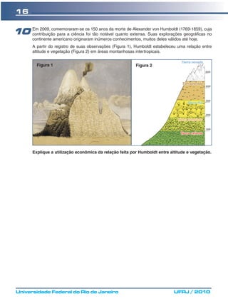 16


10 Em 2009, comemoraram-se os 150 anos da morte deextensa. Suas explorações geográficascuja
   contribuição para a ciência foi tão notável quanto
                                                      Alexander von Humboldt (1769-1859),
                                                                                          no
        continente americano originaram inúmeros conhecimentos, muitos deles válidos até hoje.
        A partir do registro de suas observações (Figura 1), Humboldt estabeleceu uma relação entre
        altitude e vegetação (Figura 2) em áreas montanhosas intertropicais.


          Figura 1                                           Figura 2




        Explique a utilização econômica da relação feita por Humboldt entre altitude e vegetação.




 Universidade Federal do Rio de Janeiro                                          UFRJ / 2010
 