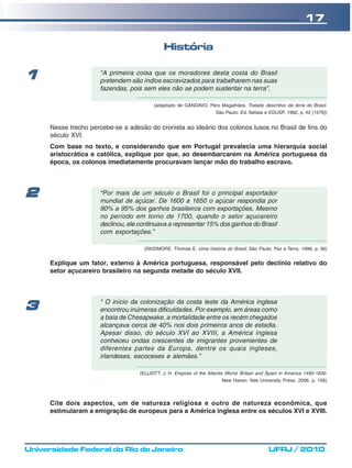 17

                                               História

1                     “A primeira coisa que os moradores desta costa do Brasil
                      pretendem são índios escravizados para trabalharem nas suas
                      fazendas, pois sem eles não se podem sustentar na terra”.

                                          (adaptado de GANDAVO, Pero Magalhães. Tratado descritivo da terra do Brasil.
                                                                      São Paulo: Ed. Itatiaia e EDUSP, 1982, p. 42 [1576])


      Nesse trecho percebe-se a adesão do cronista ao ideário dos colonos lusos no Brasil de fins do
      século XVI.
      Com base no texto, e considerando que em Portugal prevalecia uma hierarquia social
      aristocrática e católica, explique por que, ao desembarcarem na América portuguesa da
      época, os colonos imediatamente procuravam lançar mão do trabalho escravo.




2                     “Por mais de um século o Brasil foi o principal exportador
                      mundial de açúcar. De 1600 a 1650 o açúcar respondia por
                      90% a 95% dos ganhos brasileiros com exportações. Mesmo
                      no período em torno de 1700, quando o setor açucareiro
                      declinou, ele continuava a representar 15% dos ganhos do Brasil
                      com exportações.”

                                      (SKIDMORE, Thomas E. Uma história do Brasil. São Paulo: Paz e Terra, 1998, p. 36)


      Explique um fator, externo à América portuguesa, responsável pelo declínio relativo do
      setor açucareiro brasileiro na segunda metade do século XVII.



                      “ O início da colonização da costa leste da América inglesa
3                     encontrou inúmeras dificuldades. Por exemplo, em áreas como
                      a baía de Chesapeake, a mortalidade entre os recém chegados
                      alcançava cerca de 40% nos dois primeiros anos de estadia.
                      Apesar disso, do século XVI ao XVIII, a América inglesa
                      conheceu ondas crescentes de imigrantes provenientes de
                      diferentes partes da Europa, dentre os quais ingleses,
                      irlandeses, escoceses e alemães.”

                                    (ELLIOTT, J. H. Empires of the Atlantic World: Britain and Spain in America 1492-1830.
                                                                         New Haven: Yale University Press, 2006, p. 156)



      Cite dois aspectos, um de natureza religiosa e outro de natureza econômica, que
      estimularam a emigração de europeus para a América inglesa entre os séculos XVI e XVIII.




Universidade Federal do Rio de Janeiro                                                         UFRJ / 2010
 