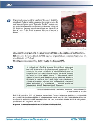20




      O premiado documentário brasileiro “Condor”, de 2007,
9     dirigido por Roberto Mader, resgatou diferentes versões do
      que ficou conhecido como “Operação Condor”, ou seja, um
      conjunto de ações político-militares coordenadas, nos anos
      70 do século passado, por diversos governos da América
      Latina, como Chile, Brasil, Argentina, Uruguai, Paraguai e
      Bolívia.




                                                                                         (http://br.cinema.yahoo.com/filme)


      a) Apresente um argumento dos governos envolvidos na Operação para levá-la adiante.
      b) Em meados da mesma década de 1970, algumas longas ditaduras europeias chegaram ao fim,
      uma das quais em Portugal.
      Identifique uma característica da Revolução dos Cravos (1974).



10                     “A violência da inflação e a quase destruição do sistema de
                       preços já ameaçavam o funcionamento da economia [...]. Para
                       sustentar de forma duradoura a estabilidade de preços,
                       impõe-se uma reforma monetária austera, capaz de devolver
                       ao Estado o controle sobre a moeda. [...] não deve se traduzir
                       apenas na mudança de denominação do padrão de referência
                       de preços e contratos, mas deve atingir profundamente as
                       formas de acesso à liquidez e os processos de criação do
                       poder de compra. [...] As medidas [...] buscam, sobretudo,
                       preservar os direitos adquiridos pelos cidadãos.”

                                    (Discurso do presidente Fernando Collor de Mello, apresentando o plano de estabilização,
                                                                                         na reunião ministerial de 16/3/1990)


      Em 16 de março de 1990, dia seguinte a sua posse, Fernando Collor de Mello anunciou um plano
      econômico com diversas medidas. A impopularidade desse plano e a de outras medidas adotadas,
      somadas ao desgaste político agravado no ano de 1992, acabariam levando ao fim de seu governo,
      por decisão do Congresso Nacional.
      Explique duas consequências econômicas do Plano Collor.




Universidade Federal do Rio de Janeiro                                                           UFRJ / 2010
 