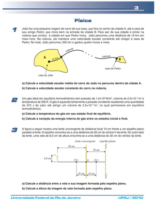 3

                                                 Física
      João fez uma pequena viagem de carro de sua casa, que fica no centro da cidade A, até a casa de
1     seu amigo Pedro, que mora bem na entrada da cidade B. Para sair de sua cidade e entrar na
      rodovia que conduz à cidade em que Pedro mora, João percorreu uma distância de 10 km em
      meia hora. Na rodovia, ele manteve uma velocidade escalar constante até chegar à casa de
      Pedro. No total, João percorreu 330 km e gastou quatro horas e meia.




      a) Calcule a velocidade escalar média do carro de João no percurso dentro da cidade A.
      b) Calcule a velocidade escalar constante do carro na rodovia.


      Um gás ideal em equilíbrio termodinâmico tem pressão de 1,0×105 N/m2, volume de 2,0×10−3 m3 e
2     temperatura de 300 K. O gás é aquecido lentamente a pressão constante recebendo uma quantidade
      de 375 J de calor até atingir um volume de 3,5×10−3 m3, no qual permanece em equilíbrio
      termodinâmico.
      a) Calcule a temperatura do gás em seu estado final de equilíbrio.
      b) Calcule a variação da energia interna do gás entre os estados inicial e final.


      A figura a seguir mostra uma lente convergente de distância focal 10 cm frente a um espelho plano
3     paralelo à lente. O espelho encontra-se a uma distância de 20 cm do vértice V da lente. Do outro lado
      da lente, uma vela de 6,0 cm de altura encontra-se a uma distância de 30 cm do vértice da lente.




      a) Calcule a distância entre a vela e sua imagem formada pelo espelho plano.
      b) Calcule a altura da imagem da vela formada pelo espelho plano.


Universidade Federal do Rio de Janeiro                                               UFRJ / 2010
 