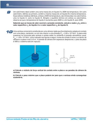 6

 9       Um calorímetro ideal contém uma certa massa de um líquido A a 300K de temperatura. Um outro
         calorímetro, idêntico ao primeiro, contém a mesma massa de um líquido B à mesma temperatura.
         Duas esferas metálicas idênticas, ambas a 400K de temperatura, são introduzidas nos calorímetros,
         uma no líquido A, outra no líquido B. Atingido o equilíbrio térmico em ambos os calorímetros,
         observa-se que a temperatura do líquido A aumentou para 360K e a do líquido B, para 320K.
         Sabendo que as trocas de calor ocorrem a pressão constante, calcule a razão cA/cB entre o
         calor específico cA do líquido A e o calor específico cB do líquido B.



10 Umauma placa, mantendo o ar em seu interior a umarígida quePfica=totalmente vedadaAem contato
   com
       ventosa comercial é constituída por uma câmara
                                                      pressão                           5     2
                                                                     0,95 x 10 N/m . placa está
                                                                           int
         suspensa na horizontal pela ventosa e ambas estão no ambiente à pressão atmosférica usual,
         Patm = 1,00 x 105 N/m2, como indicado nas figuras a seguir. A área de contato A entre o ar dentro da
         câmara e a placa é de 0,10 m2. A parede da câmara tem espessura desprezível, o peso da placa
         é 40N e o sistema está em repouso.




         a) Calcule o módulo da força vertical de contato entre a placa e as paredes da câmara da
         ventosa.
         b) Calcule o peso máximo que a placa poderia ter para que a ventosa ainda conseguisse
         sustentá-la.




 Universidade Federal do Rio de Janeiro                                                UFRJ / 2010
 