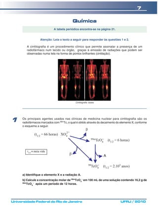 7

                                            Química
                             A tabela periódica encontra-se na página 21.


                    Atenção: Leia o texto a seguir para responder às questões 1 e 2.

         A cintilografia é um procedimento clínico que permite assinalar a presença de um
         radiofármaco num tecido ou órgão, graças à emissão de radiações que podem ser
         observadas numa tela na forma de pontos brilhantes (cintilação).




                                              Cintilografia óssea




      Os principais agentes usados nas clínicas de medicina nuclear para cintilografia são os
1     radiofármacos marcados com 99mTc, o qual é obtido através do decaimento do elemento X, conforme
      o esquema a seguir.




         t1/2 ≡ meia vida




      a) Identifique o elemento X e a radiação A.
      b) Calcule a concentração molar de 99mTcO4− em 100 mL de uma solução contendo 16,2 g de
      99m
         TcO4− após um período de 12 horas.




Universidade Federal do Rio de Janeiro                                           UFRJ / 2010
 