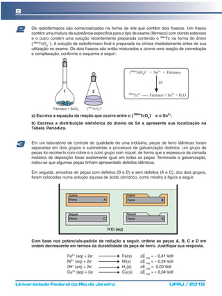 8

2     Os radiofármacos são comercializados na forma de kits que contêm dois frascos. Um frasco
      contém uma mistura da substância específica para o tipo de exame (fármaco) com cloreto estanoso
      e o outro contém uma solução recentemente preparada contendo o 99mTc na forma do ânion
      ( 99mTcO4− ). A solução de radiofármaco final é preparada na clínica imediatamente antes de sua
      utilização no exame. Os dois frascos são então misturados e ocorre uma reação de oxirredução
      e complexação, conforme o esquema a seguir:




      a) Escreva a equação da reação que ocorre entre o ( 99mTcO4)− e o Sn2+.
      b) Escreva a distribuição eletrônica do átomo de Sn e apresente sua localização na
      Tabela Periódica.



3     Em um laboratório de controle de qualidade de uma indústria, peças de ferro idênticas foram
      separadas em dois grupos e submetidas a processos de galvanização distintos: um grupo de
      peças foi recoberto com cobre e o outro grupo com níquel, de forma que a espessura da camada
      metálica de deposição fosse exatamente igual em todas as peças. Terminada a galvanização,
      notou-se que algumas peças tinham apresentado defeitos idênticos.

      Em seguida, amostras de peças com defeitos (B e D) e sem defeitos (A e C), dos dois grupos,
      foram colocadas numa solução aquosa de ácido clorídrico, como mostra a figura a seguir.




      Com base nos potenciais-padrão de redução a seguir, ordene as peças A, B, C e D em
      ordem decrescente em termos da durabilidade da peça de ferro. Justifique sua resposta.

                         Fe2+ (aq) + 2e−               Fe(s)    ΔE red = − 0,41 Volt
                         Ni2+ (aq) + 2e−               Ni(s)    ΔE red = − 0,24 Volt
                         2H+ (aq) + 2e−                H2(s)    ΔE red = 0,00 Volt
                         Cu2+ (aq) + 2e−               Cu(s)    ΔE red = + 0,34 Volt

Universidade Federal do Rio de Janeiro                                           UFRJ / 2010
 