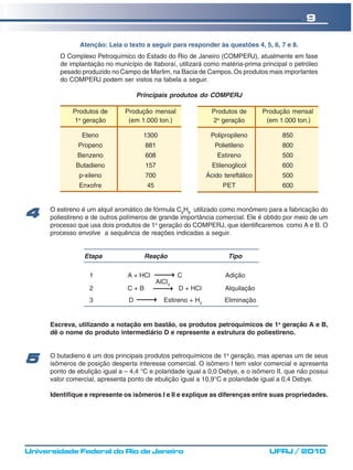 9

                Atenção: Leia o texto a seguir para responder às questões 4, 5, 6, 7 e 8.
         O Complexo Petroquímico do Estado do Rio de Janeiro (COMPERJ), atualmente em fase
         de implantação no município de Itaboraí, utilizará como matéria-prima principal o petróleo
         pesado produzido no Campo de Marlim, na Bacia de Campos. Os produtos mais importantes
         do COMPERJ podem ser vistos na tabela a seguir.

                                     Principais produtos do COMPERJ

             Produtos de        Produção mensal                  Produtos de       Produção mensal
             1a geração          (em 1.000 ton.)                 2a geração         (em 1.000 ton.)

                 Eteno                 1300                     Polipropileno            850
               Propeno                 881                        Polietileno            800
               Benzeno                 608                         Estireno              500
              Butadieno                157                       Etilenoglicol           600
                p-xileno               700                     Ácido tereftálico         500
                Enxofre                 45                           PET                 600


      O estireno é um alquil aromático de fórmula C8H8 utilizado como monômero para a fabricação do
4     poliestireno e de outros polímeros de grande importância comercial. Ele é obtido por meio de um
      processo que usa dois produtos de 1a geração do COMPERJ, que identificaremos como A e B. O
      processo envolve a sequência de reações indicadas a seguir.


                 Etapa                 Reação                          Tipo

                   1             A + HCl             C                Adição
                                             AlCl3
                   2             C+B                 D + HCl         Alquilação
                   3             D             Estireno + H2         Eliminação


      Escreva, utilizando a notação em bastão, os produtos petroquímicos de 1a geração A e B,
      dê o nome do produto intermediário D e represente a estrutura do poliestireno.


      O butadieno é um dos principais produtos petroquímicos de 1a geração, mas apenas um de seus
5     isômeros de posição desperta interesse comercial. O isômero I tem valor comercial e apresenta
      ponto de ebulição igual a – 4,4 °C e polaridade igual a 0,0 Debye, e o isômero II, que não possui
      valor comercial, apresenta ponto de ebulição igual a 10,9°C e polaridade igual a 0,4 Debye.

      Identifique e represente os isômeros I e II e explique as diferenças entre suas propriedades.




Universidade Federal do Rio de Janeiro                                               UFRJ / 2010
 