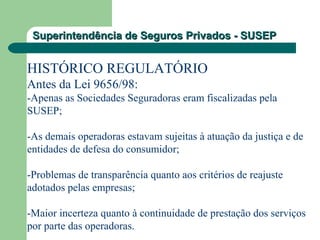Superintendência de Seguros Privados - SUSEPSuperintendência de Seguros Privados - SUSEP
HISTÓRICO REGULATÓRIO
Antes da Lei 9656/98:
-Apenas as Sociedades Seguradoras eram fiscalizadas pela
SUSEP;
-As demais operadoras estavam sujeitas à atuação da justiça e de
entidades de defesa do consumidor;
-Problemas de transparência quanto aos critérios de reajuste
adotados pelas empresas;
-Maior incerteza quanto à continuidade de prestação dos serviços
por parte das operadoras.
 