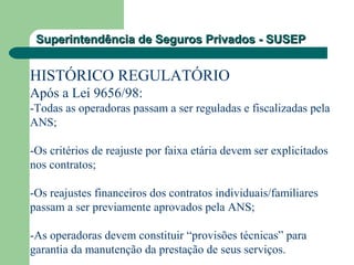 Superintendência de Seguros Privados - SUSEPSuperintendência de Seguros Privados - SUSEP
HISTÓRICO REGULATÓRIO
Após a Lei 9656/98:
-Todas as operadoras passam a ser reguladas e fiscalizadas pela
ANS;
-Os critérios de reajuste por faixa etária devem ser explicitados
nos contratos;
-Os reajustes financeiros dos contratos individuais/familiares
passam a ser previamente aprovados pela ANS;
-As operadoras devem constituir “provisões técnicas” para
garantia da manutenção da prestação de seus serviços.
 