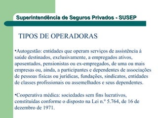 Superintendência de Seguros Privados - SUSEPSuperintendência de Seguros Privados - SUSEP
TIPOS DE OPERADORAS
•Autogestão: entidades que operam serviços de assistência à
saúde destinados, exclusivamente, a empregados ativos,
aposentados, pensionistas ou ex-empregados, de uma ou mais
empresas ou, ainda, a participantes e dependentes de associações
de pessoas físicas ou jurídicas, fundações, sindicatos, entidades
de classes profissionais ou assemelhados e seus dependentes.
•Cooperativa médica: sociedades sem fins lucrativos,
constituídas conforme o disposto na Lei n.º 5.764, de 16 de
dezembro de 1971.
 
