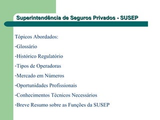 Superintendência de Seguros Privados - SUSEPSuperintendência de Seguros Privados - SUSEP
Tópicos Abordados:
-Glossário
-Histórico Regulatório
-Tipos de Operadoras
-Mercado em Números
-Oportunidades Profissionais
-Conhecimentos Técnicos Necessários
-Breve Resumo sobre as Funções da SUSEP
 