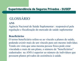 Superintendência de Seguros Privados - SUSEPSuperintendência de Seguros Privados - SUSEP
GLOSSÁRIO
ANS
Agência Nacional de Saúde Suplementar : responsável pela
regulação e fiscalização do mercado de saúde suplementar
Beneficiários
O termo beneficiário refere-se ao vínculo a planos de saúde,
podendo existir mais de um vínculo para um mesmo indivíduo.
Tendo em vista que uma mesma pessoa física pode estar
vinculada a mais de um plano, o número de “beneficiários”
cadastrados na ANS é superior ao número de indivíduos que
possuem planos privados de assistência à saúde.
 