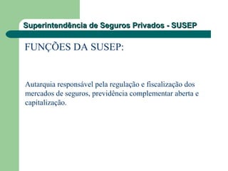 Superintendência de Seguros Privados - SUSEPSuperintendência de Seguros Privados - SUSEP
FUNÇÕES DA SUSEP:
Autarquia responsável pela regulação e fiscalização dos
mercados de seguros, previdência complementar aberta e
capitalização.
 