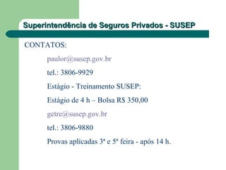 Superintendência de Seguros Privados - SUSEPSuperintendência de Seguros Privados - SUSEP
CONTATOS:
paulor@susep.gov.br
tel.: 3806-9929
Estágio - Treinamento SUSEP:
Estágio de 4 h – Bolsa R$ 350,00
getre@susep.gov.br
tel.: 3806-9880
Provas aplicadas 3ª e 5ª feira - após 14 h.
 
