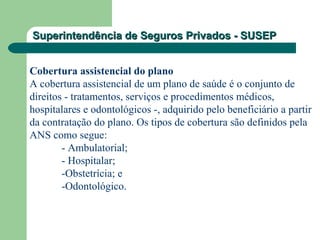 Superintendência de Seguros Privados - SUSEPSuperintendência de Seguros Privados - SUSEP
Cobertura assistencial do plano
A cobertura assistencial de um plano de saúde é o conjunto de
direitos - tratamentos, serviços e procedimentos médicos,
hospitalares e odontológicos -, adquirido pelo beneficiário a partir
da contratação do plano. Os tipos de cobertura são definidos pela
ANS como segue:
- Ambulatorial;
- Hospitalar;
-Obstetrícia; e
-Odontológico.
 