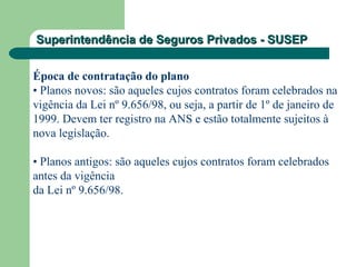 Superintendência de Seguros Privados - SUSEPSuperintendência de Seguros Privados - SUSEP
Época de contratação do plano
• Planos novos: são aqueles cujos contratos foram celebrados na
vigência da Lei nº 9.656/98, ou seja, a partir de 1º de janeiro de
1999. Devem ter registro na ANS e estão totalmente sujeitos à
nova legislação.
• Planos antigos: são aqueles cujos contratos foram celebrados
antes da vigência
da Lei nº 9.656/98.
 