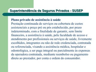 Superintendência de Seguros Privados - SUSEPSuperintendência de Seguros Privados - SUSEP
Plano privado de assistência à saúde
Prestação continuada de serviços ou cobertura de custos
assistenciais a preço pré ou pós estabelecido, por prazo
indeterminado, com a finalidade de garantir, sem limite
financeiro, a assistência à saúde, pela faculdade de acesso e
atendimento por profissionais ou serviços de saúde, livremente
escolhidos, integrantes ou não de rede credenciada, contratada
ou referenciada, visando a assistência médica, hospitalar e
odontológica, a ser paga integral ou parcialmente às expensas
da operadora contratada, mediante reembolso ou pagamento
direto ao prestador, por conta e ordem do consumidor.
 