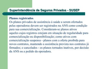 Superintendência de Seguros Privados - SUSEPSuperintendência de Seguros Privados - SUSEP
Planos registrados
Os planos privados de assistência à saúde a serem ofertados
pelas operadoras devem ser registrados na ANS como condição
para sua comercialização. Consideram-se planos ativos
aqueles cujos registros estejam em situação de regularidade para
comercialização ou disponibilização; como ativos com
comercialização suspensa - planos com a oferta proibida para
novos contratos, mantendo a assistência prevista nos contratos já
firmados; e cancelados - os planos tornados inativos, por decisão
da ANS ou a pedido da operadora.
 