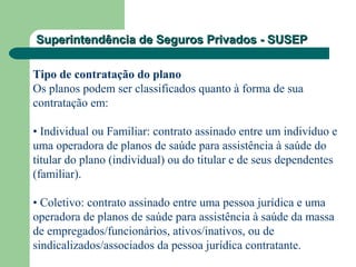 Superintendência de Seguros Privados - SUSEPSuperintendência de Seguros Privados - SUSEP
Tipo de contratação do plano
Os planos podem ser classificados quanto à forma de sua
contratação em:
• Individual ou Familiar: contrato assinado entre um indivíduo e
uma operadora de planos de saúde para assistência à saúde do
titular do plano (individual) ou do titular e de seus dependentes
(familiar).
• Coletivo: contrato assinado entre uma pessoa jurídica e uma
operadora de planos de saúde para assistência à saúde da massa
de empregados/funcionários, ativos/inativos, ou de
sindicalizados/associados da pessoa jurídica contratante.
 